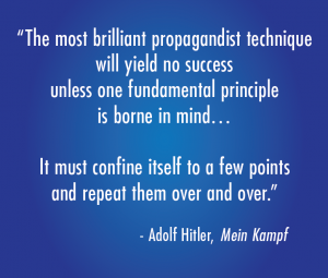"The most brilliant propagandist technique will yield no success unless one fundamental principle is borne in mind…It must confine itself to a few points and repeat them over and over. - Adolf Hitler, Mein Kampf"