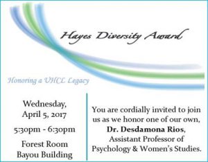 Flyer: You are cordially invited to join us as we honor one of our own, Dr. Desdemona Rios, recipient of the Hayes Diversity Award. Wednesday, April 5 from 5:30-6:30 p.m. in the Bayou Building Forest Room.