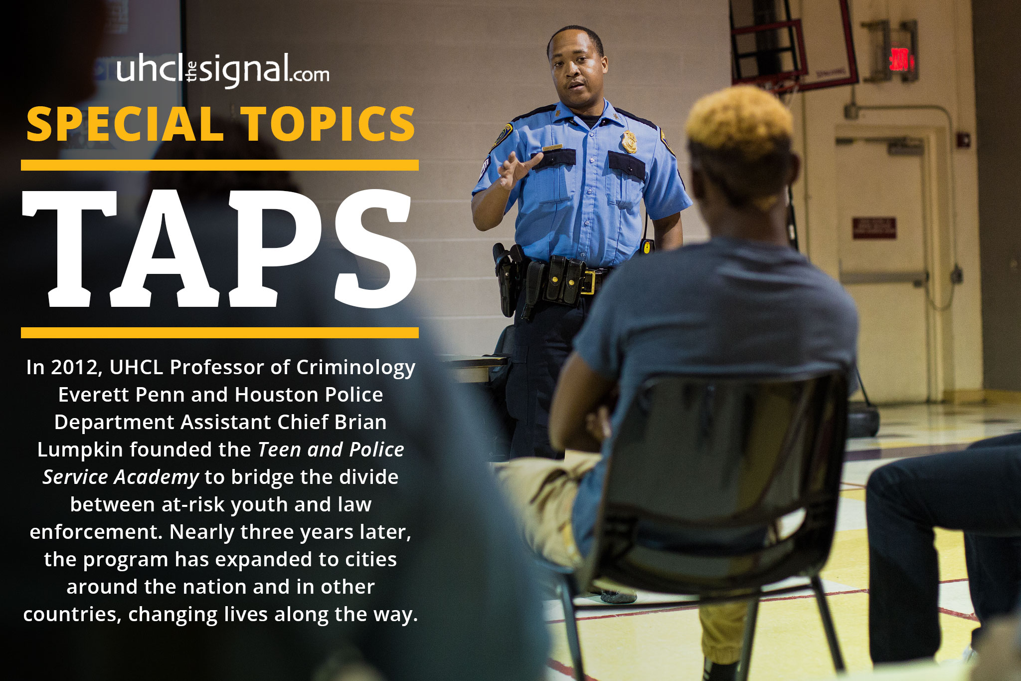 UHCLTheSignal.com SPECIAL TOPICS: TAPS - In 2012, UHCL Professor of Criminology Everett Penn and Houston Police Department Assistant Chief Brian Lumpkin founded the Teen and Police Service Academy to bridge the divide between at-risk youth and law enforcement. Nearly three years later, the program has expanded to cities around the nation and in other countries, changing lives along the way.